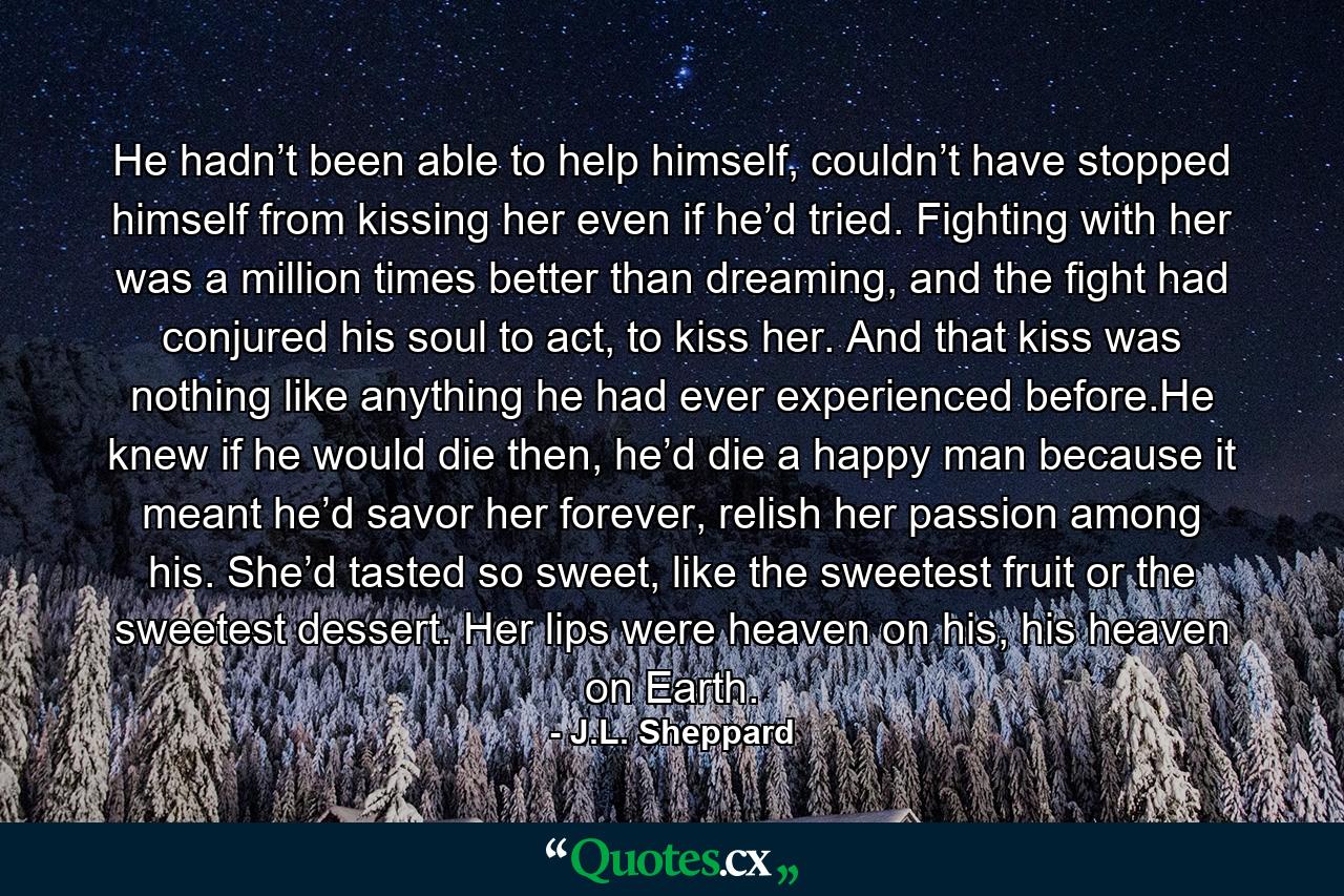 He hadn’t been able to help himself, couldn’t have stopped himself from kissing her even if he’d tried. Fighting with her was a million times better than dreaming, and the fight had conjured his soul to act, to kiss her. And that kiss was nothing like anything he had ever experienced before.He knew if he would die then, he’d die a happy man because it meant he’d savor her forever, relish her passion among his. She’d tasted so sweet, like the sweetest fruit or the sweetest dessert. Her lips were heaven on his, his heaven on Earth. - Quote by J.L. Sheppard