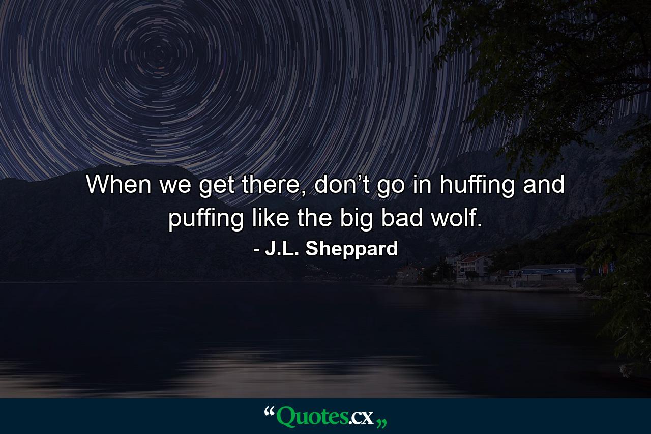 When we get there, don’t go in huffing and puffing like the big bad wolf. - Quote by J.L. Sheppard