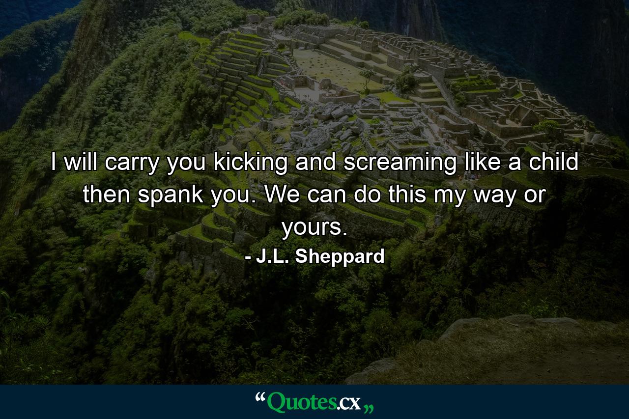 I will carry you kicking and screaming like a child then spank you. We can do this my way or yours. - Quote by J.L. Sheppard