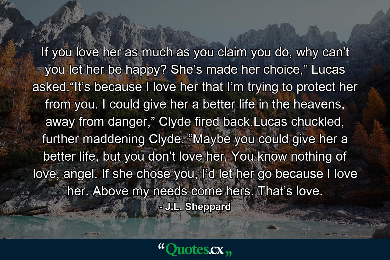 If you love her as much as you claim you do, why can’t you let her be happy? She’s made her choice,” Lucas asked.“It’s because I love her that I’m trying to protect her from you. I could give her a better life in the heavens, away from danger,” Clyde fired back.Lucas chuckled, further maddening Clyde. “Maybe you could give her a better life, but you don’t love her. You know nothing of love, angel. If she chose you, I’d let her go because I love her. Above my needs come hers. That’s love. - Quote by J.L. Sheppard