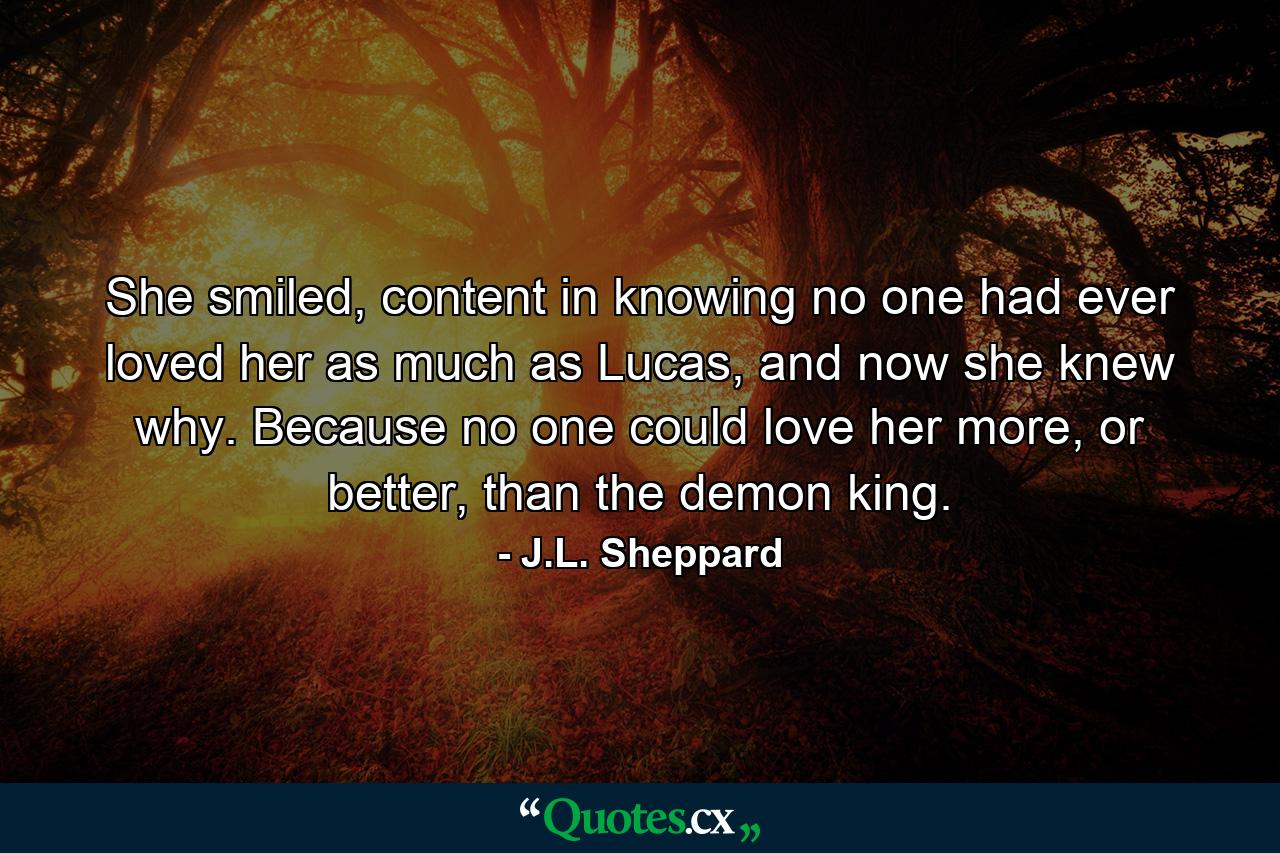 She smiled, content in knowing no one had ever loved her as much as Lucas, and now she knew why. Because no one could love her more, or better, than the demon king. - Quote by J.L. Sheppard