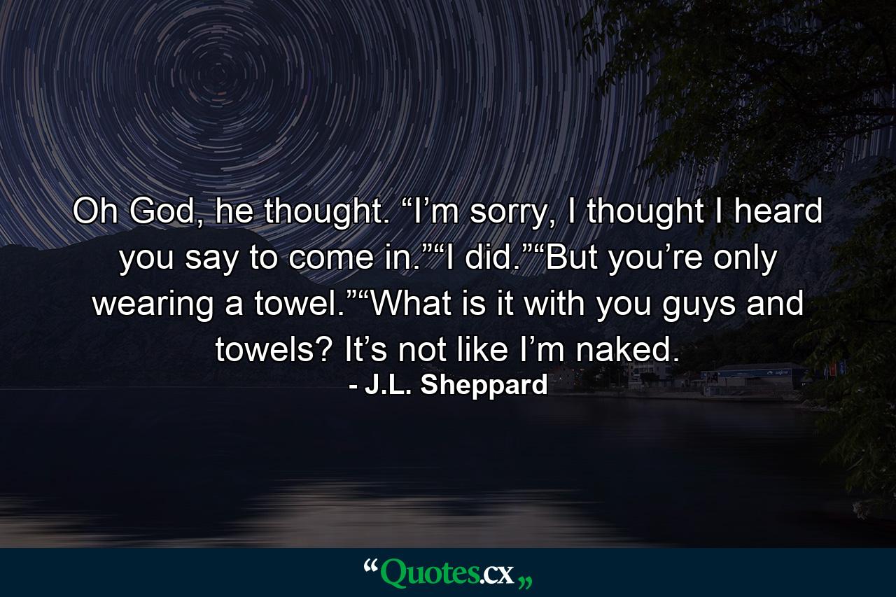 Oh God, he thought. “I’m sorry, I thought I heard you say to come in.”“I did.”“But you’re only wearing a towel.”“What is it with you guys and towels? It’s not like I’m naked. - Quote by J.L. Sheppard