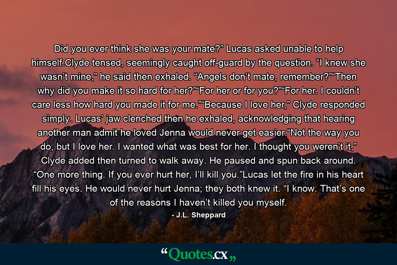 Did you ever think she was your mate?” Lucas asked unable to help himself.Clyde tensed, seemingly caught off-guard by the question. “I knew she wasn’t mine,” he said then exhaled. “Angels don’t mate, remember?”“Then why did you make it so hard for her?”“For her or for you?”“For her. I couldn’t care less how hard you made it for me.”“Because I love her,” Clyde responded simply. Lucas’ jaw clenched then he exhaled, acknowledging that hearing another man admit he loved Jenna would never get easier.“Not the way you do, but I love her. I wanted what was best for her. I thought you weren’t it,” Clyde added then turned to walk away. He paused and spun back around. “One more thing. If you ever hurt her, I’ll kill you.”Lucas let the fire in his heart fill his eyes. He would never hurt Jenna; they both knew it. “I know. That’s one of the reasons I haven’t killed you myself. - Quote by J.L. Sheppard