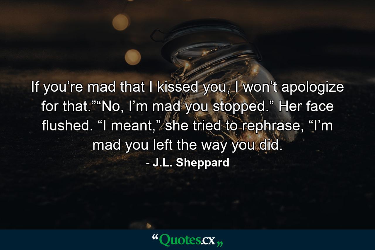 If you’re mad that I kissed you, I won’t apologize for that.”“No, I’m mad you stopped.” Her face flushed. “I meant,” she tried to rephrase, “I’m mad you left the way you did. - Quote by J.L. Sheppard