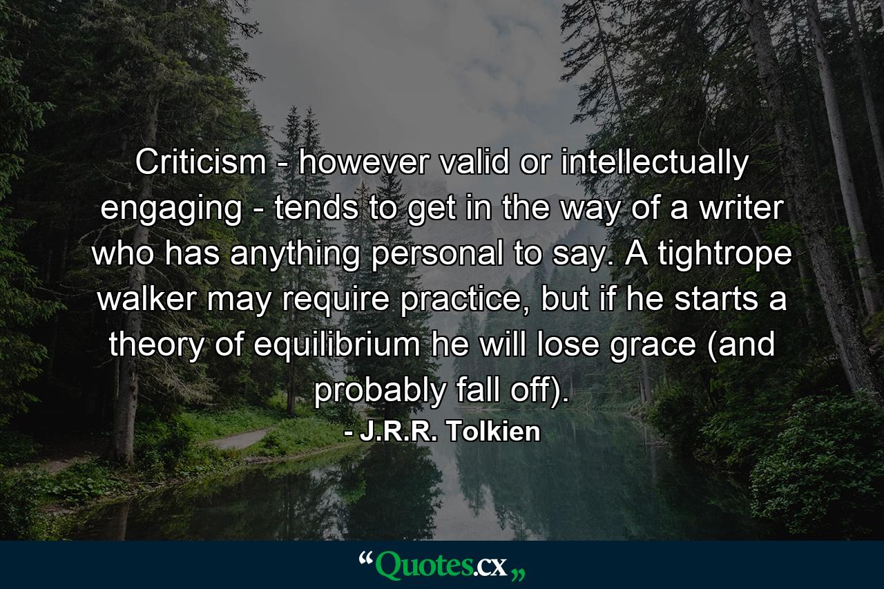 Criticism - however valid or intellectually engaging - tends to get in the way of a writer who has anything personal to say. A tightrope walker may require practice, but if he starts a theory of equilibrium he will lose grace (and probably fall off). - Quote by J.R.R. Tolkien