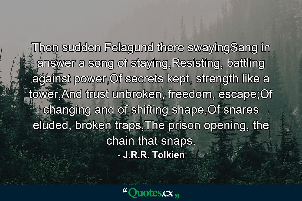 Then sudden Felagund there swayingSang in answer a song of staying,Resisting, battling against power,Of secrets kept, strength like a tower,And trust unbroken, freedom, escape;Of changing and of shifting shape,Of snares eluded, broken traps,The prison opening, the chain that snaps. - Quote by J.R.R. Tolkien