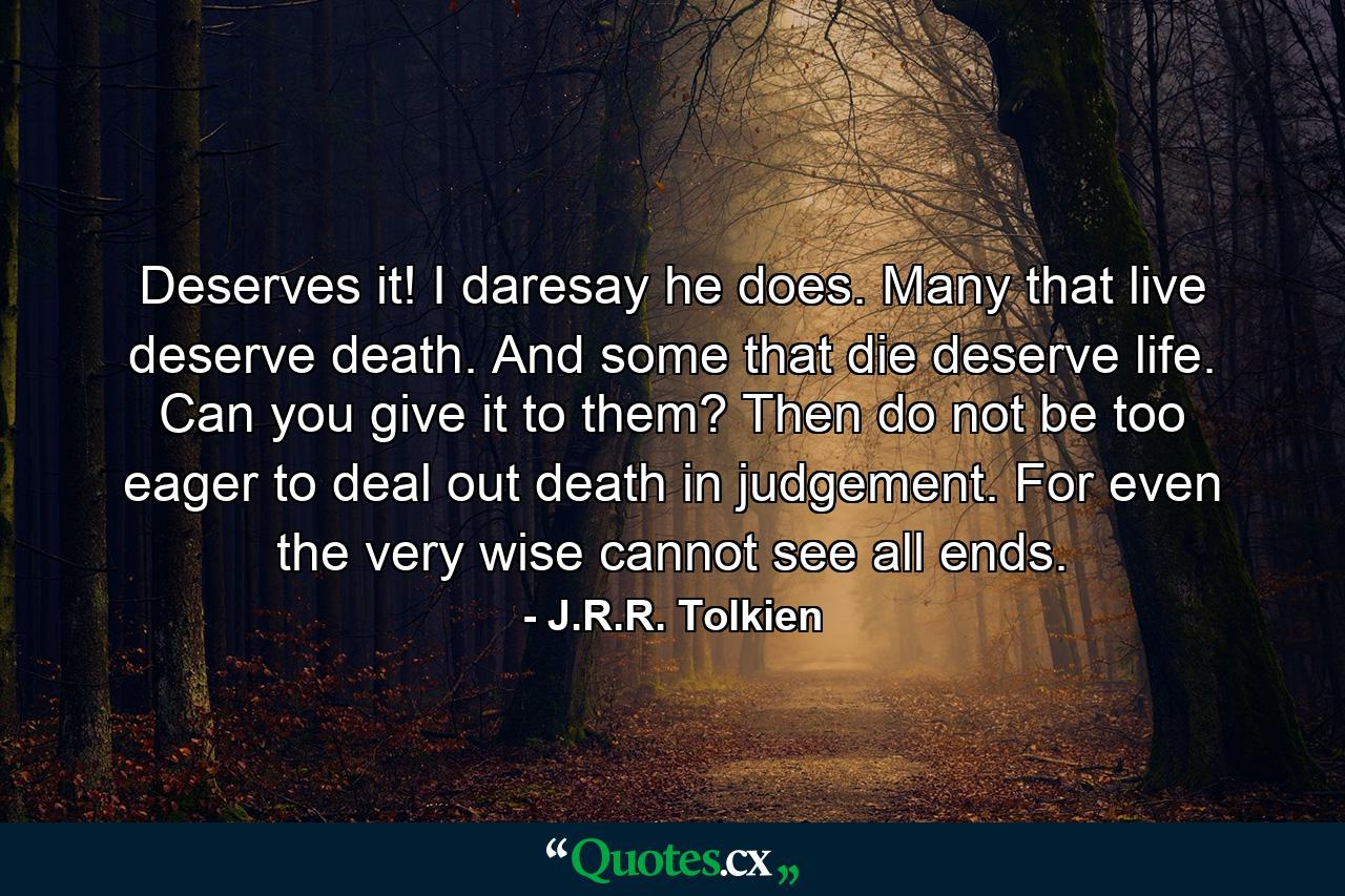 Deserves it! I daresay he does. Many that live deserve death. And some that die deserve life. Can you give it to them? Then do not be too eager to deal out death in judgement. For even the very wise cannot see all ends. - Quote by J.R.R. Tolkien