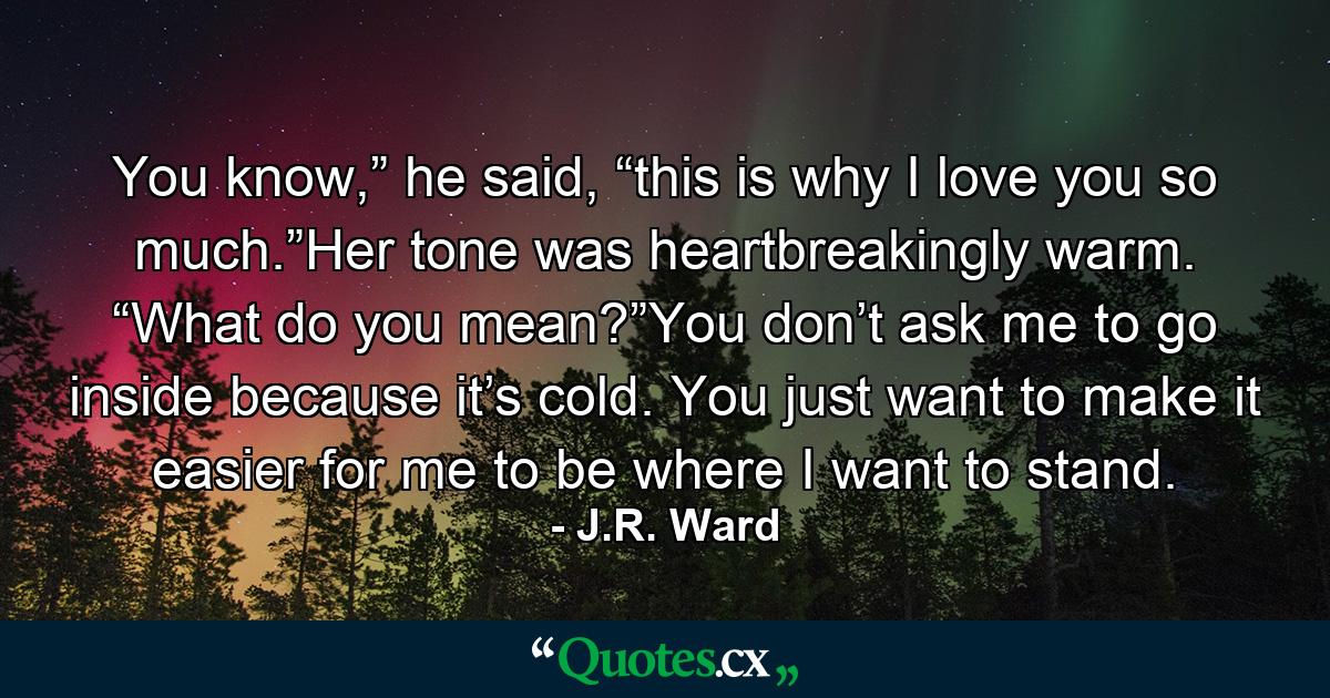 You know,” he said, “this is why I love you so much.”Her tone was heartbreakingly warm. “What do you mean?”You don’t ask me to go inside because it’s cold. You just want to make it easier for me to be where I want to stand. - Quote by J.R. Ward