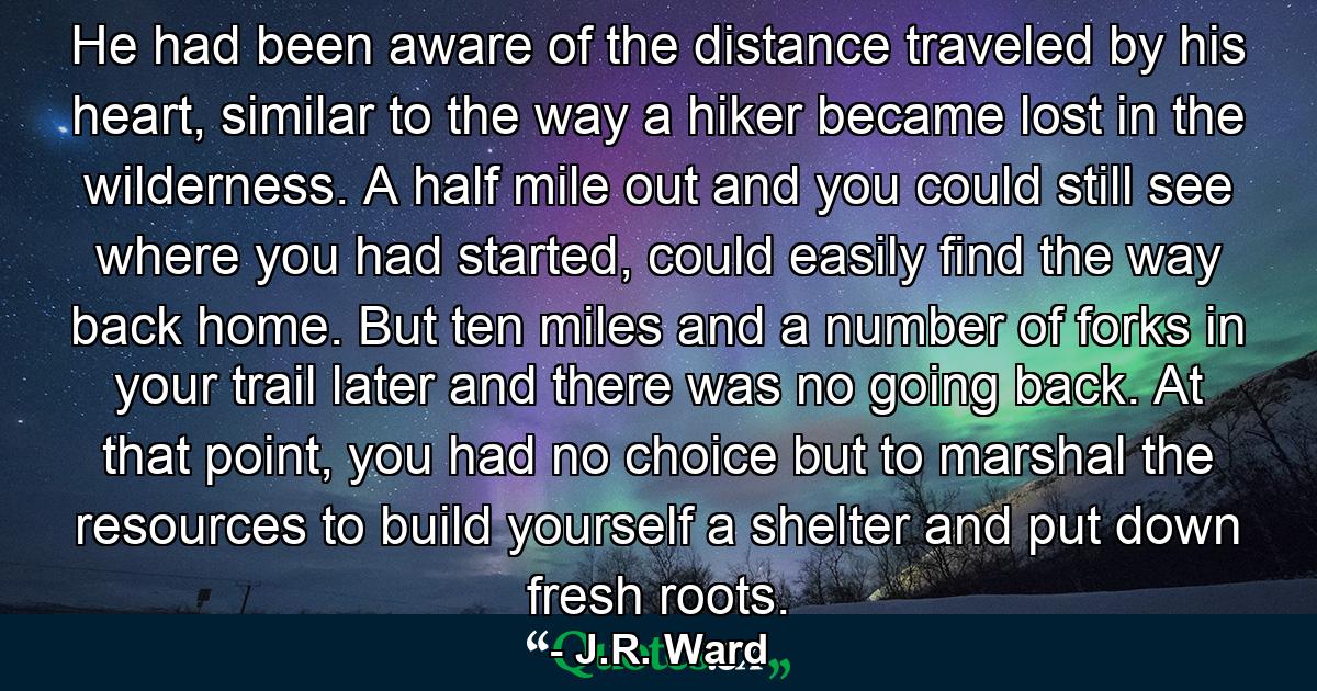 He had been aware of the distance traveled by his heart, similar to the way a hiker became lost in the wilderness. A half mile out and you could still see where you had started, could easily find the way back home. But ten miles and a number of forks in your trail later and there was no going back. At that point, you had no choice but to marshal the resources to build yourself a shelter and put down fresh roots. - Quote by J.R. Ward