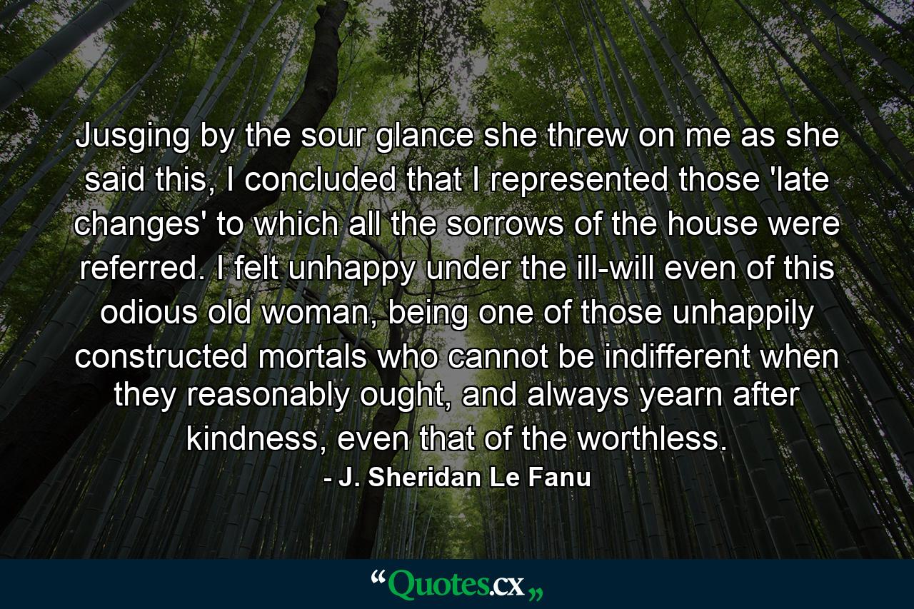 Jusging by the sour glance she threw on me as she said this, I concluded that I represented those 'late changes' to which all the sorrows of the house were referred. I felt unhappy under the ill-will even of this odious old woman, being one of those unhappily constructed mortals who cannot be indifferent when they reasonably ought, and always yearn after kindness, even that of the worthless. - Quote by J. Sheridan Le Fanu