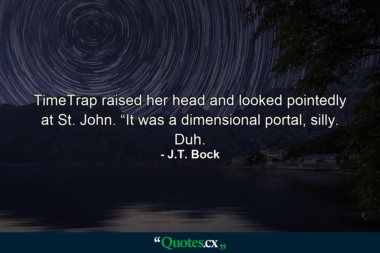 TimeTrap raised her head and looked pointedly at St. John. “It was a dimensional portal, silly. Duh. - Quote by J.T. Bock