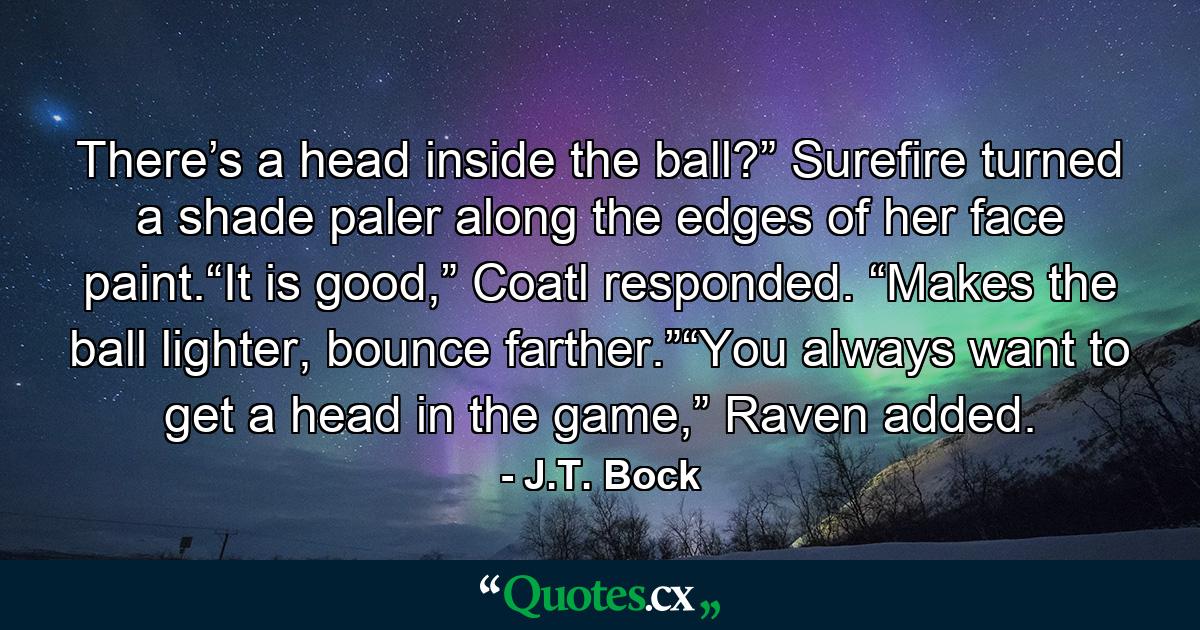 There’s a head inside the ball?” Surefire turned a shade paler along the edges of her face paint.“It is good,” Coatl responded. “Makes the ball lighter, bounce farther.”“You always want to get a head in the game,” Raven added. - Quote by J.T. Bock