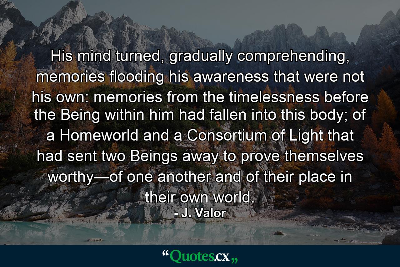 His mind turned, gradually comprehending, memories flooding his awareness that were not his own: memories from the timelessness before the Being within him had fallen into this body; of a Homeworld and a Consortium of Light that had sent two Beings away to prove themselves worthy—of one another and of their place in their own world. - Quote by J. Valor