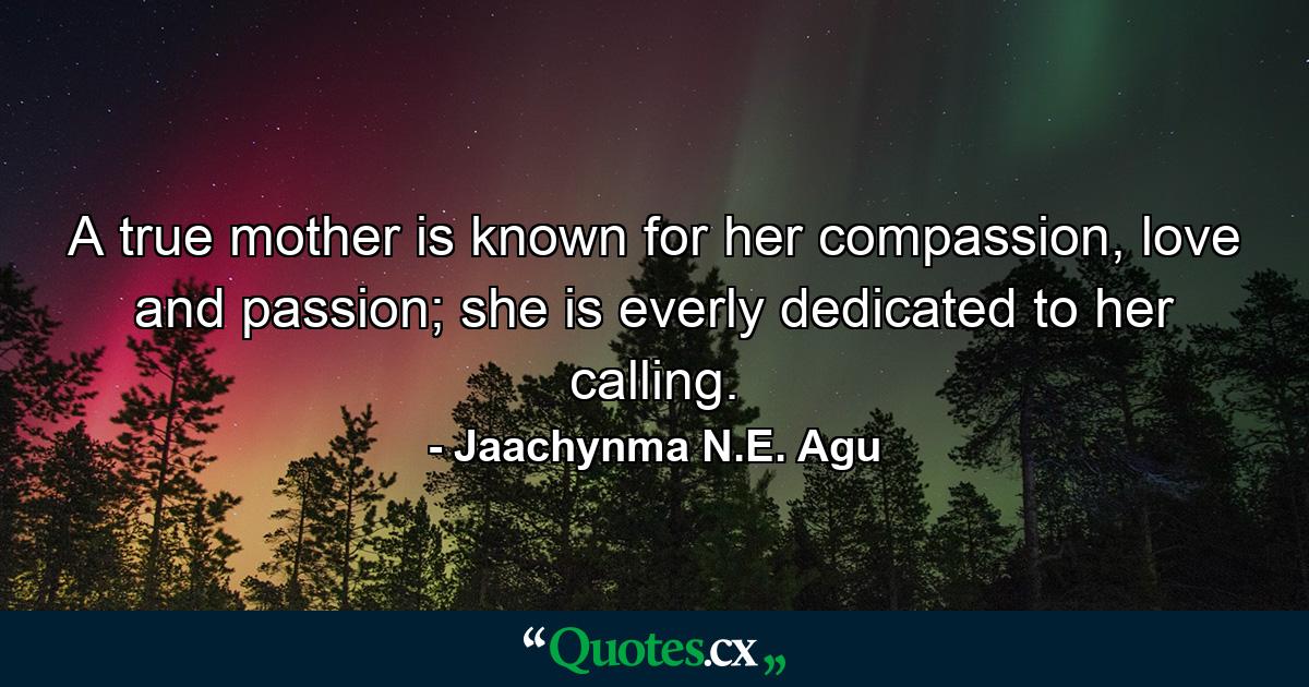 A true mother is known for her compassion, love and passion; she is everly dedicated to her calling. - Quote by Jaachynma N.E. Agu