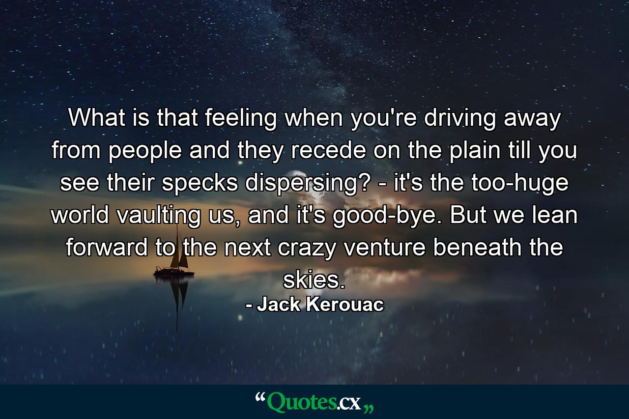 What is that feeling when you're driving away from people and they recede on the plain till you see their specks dispersing? - it's the too-huge world vaulting us, and it's good-bye. But we lean forward to the next crazy venture beneath the skies. - Quote by Jack Kerouac