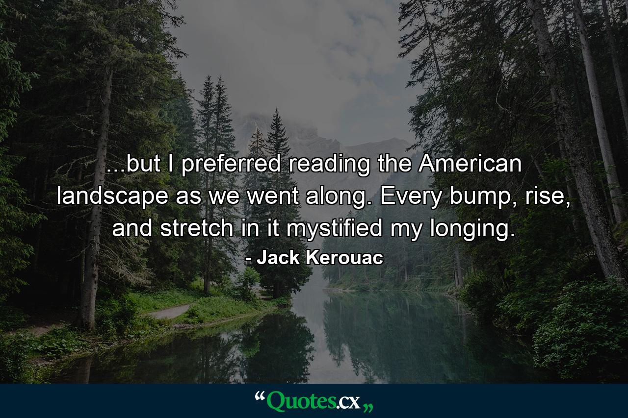 ...but I preferred reading the American landscape as we went along. Every bump, rise, and stretch in it mystified my longing. - Quote by Jack Kerouac