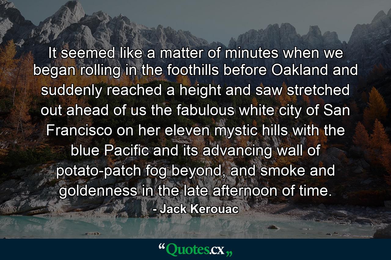 It seemed like a matter of minutes when we began rolling in the foothills before Oakland and suddenly reached a height and saw stretched out ahead of us the fabulous white city of San Francisco on her eleven mystic hills with the blue Pacific and its advancing wall of potato-patch fog beyond, and smoke and goldenness in the late afternoon of time. - Quote by Jack Kerouac