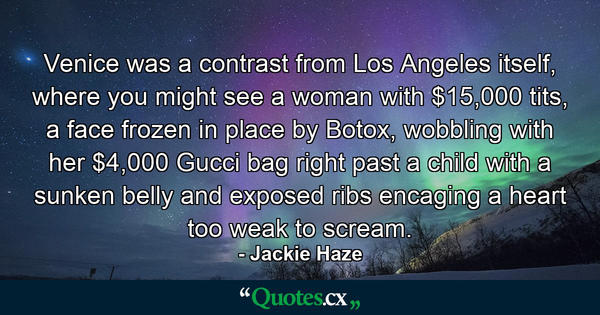 Venice was a contrast from Los Angeles itself, where you might see a woman with $15,000 tits, a face frozen in place by Botox, wobbling with her $4,000 Gucci bag right past a child with a sunken belly and exposed ribs encaging a heart too weak to scream. - Quote by Jackie Haze