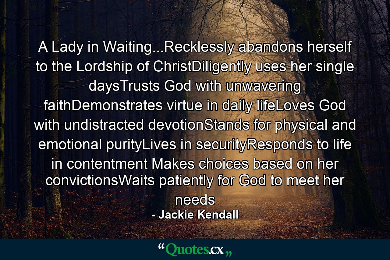 A Lady in Waiting...Recklessly abandons herself to the Lordship of ChristDiligently uses her single daysTrusts God with unwavering faithDemonstrates virtue in daily lifeLoves God with undistracted devotionStands for physical and emotional purityLives in securityResponds to life in contentment Makes choices based on her convictionsWaits patiently for God to meet her needs - Quote by Jackie Kendall