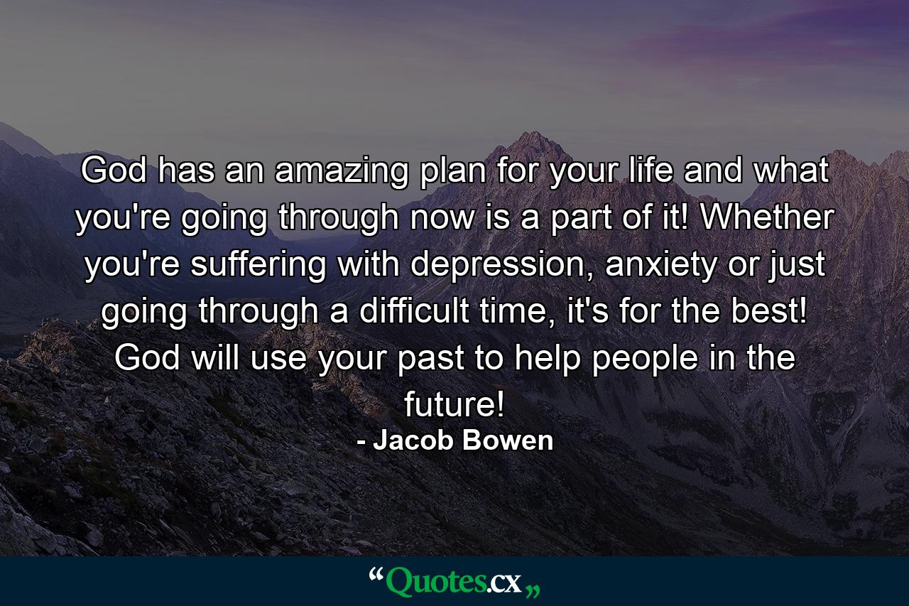 God has an amazing plan for your life and what you're going through now is a part of it! Whether you're suffering with depression, anxiety or just going through a difficult time, it's for the best! God will use your past to help people in the future! - Quote by Jacob Bowen