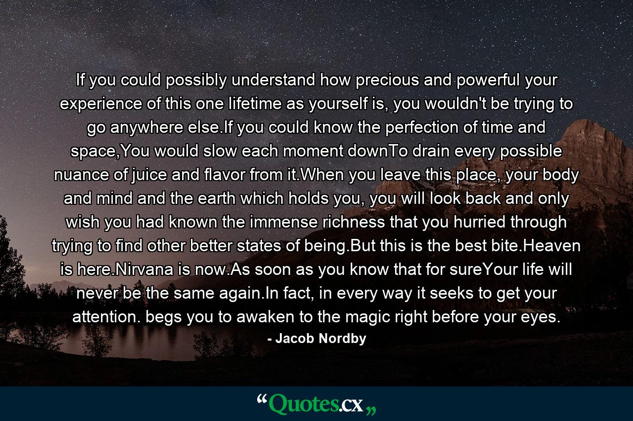 If you could possibly understand how precious and powerful your experience of this one lifetime as yourself is, you wouldn't be trying to go anywhere else.If you could know the perfection of time and space,You would slow each moment downTo drain every possible nuance of juice and flavor from it.When you leave this place, your body and mind and the earth which holds you, you will look back and only wish you had known the immense richness that you hurried through trying to find other better states of being.But this is the best bite.Heaven is here.Nirvana is now.As soon as you know that for sureYour life will never be the same again.In fact, in every way it seeks to get your attention. begs you to awaken to the magic right before your eyes. - Quote by Jacob Nordby