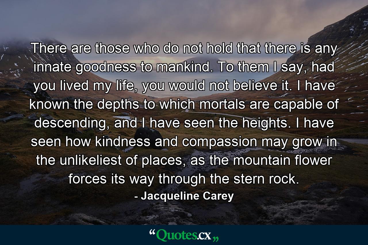 There are those who do not hold that there is any innate goodness to mankind. To them I say, had you lived my life, you would not believe it. I have known the depths to which mortals are capable of descending, and I have seen the heights. I have seen how kindness and compassion may grow in the unlikeliest of places, as the mountain flower forces its way through the stern rock. - Quote by Jacqueline Carey