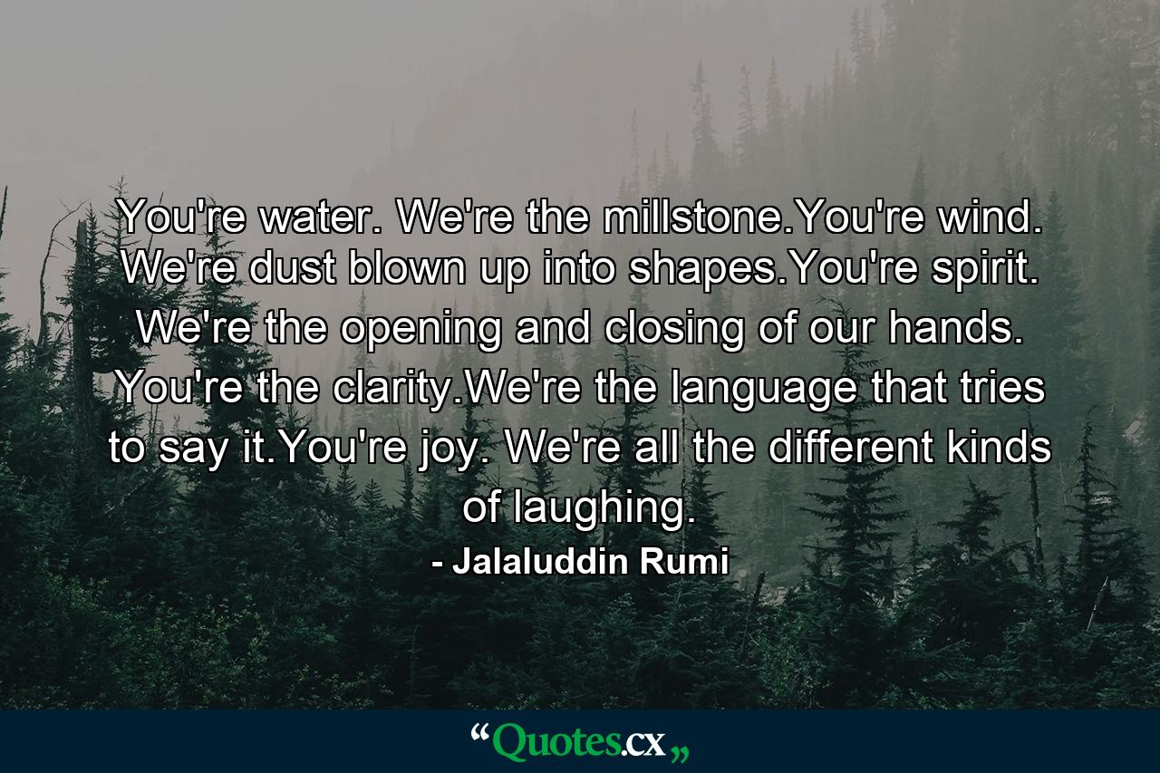 You're water. We're the millstone.You're wind. We're dust blown up into shapes.You're spirit. We're the opening and closing of our hands. You're the clarity.We're the language that tries to say it.You're joy. We're all the different kinds of laughing. - Quote by Jalaluddin Rumi