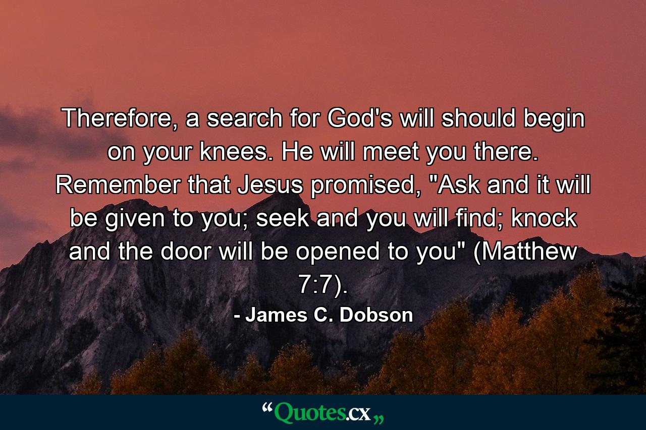 Therefore, a search for God's will should begin on your knees. He will meet you there. Remember that Jesus promised, 