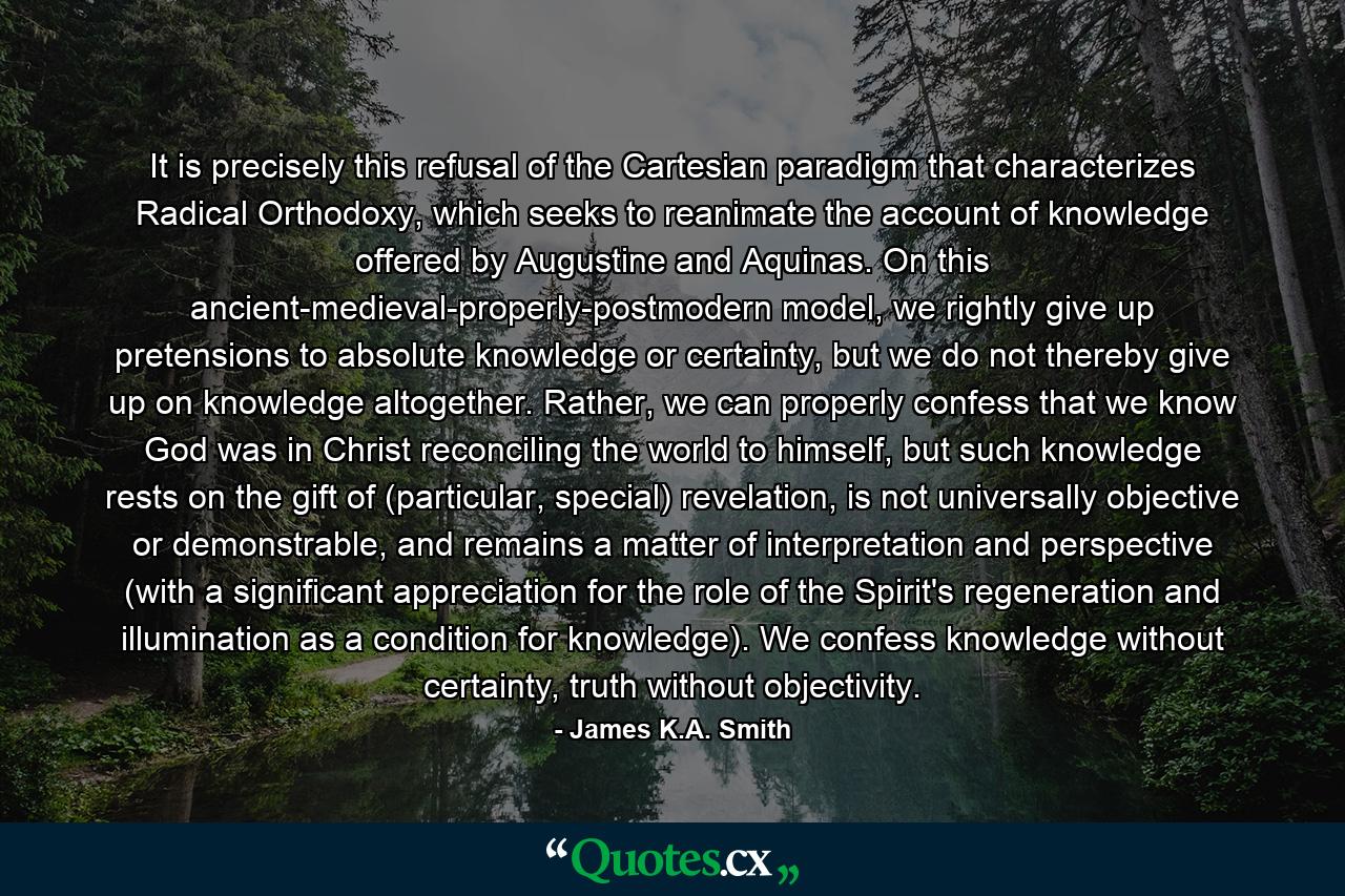 It is precisely this refusal of the Cartesian paradigm that characterizes Radical Orthodoxy, which seeks to reanimate the account of knowledge offered by Augustine and Aquinas. On this ancient-medieval-properly-postmodern model, we rightly give up pretensions to absolute knowledge or certainty, but we do not thereby give up on knowledge altogether. Rather, we can properly confess that we know God was in Christ reconciling the world to himself, but such knowledge rests on the gift of (particular, special) revelation, is not universally objective or demonstrable, and remains a matter of interpretation and perspective (with a significant appreciation for the role of the Spirit's regeneration and illumination as a condition for knowledge). We confess knowledge without certainty, truth without objectivity. - Quote by James K.A. Smith