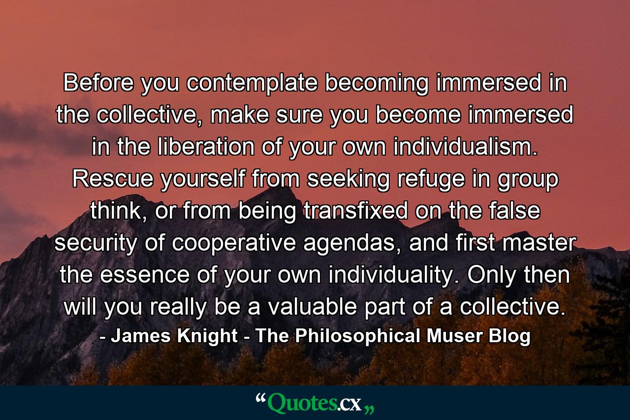 Before you contemplate becoming immersed in the collective, make sure you become immersed in the liberation of your own individualism. Rescue yourself from seeking refuge in group think, or from being transfixed on the false security of cooperative agendas, and first master the essence of your own individuality. Only then will you really be a valuable part of a collective. - Quote by James Knight - The Philosophical Muser Blog