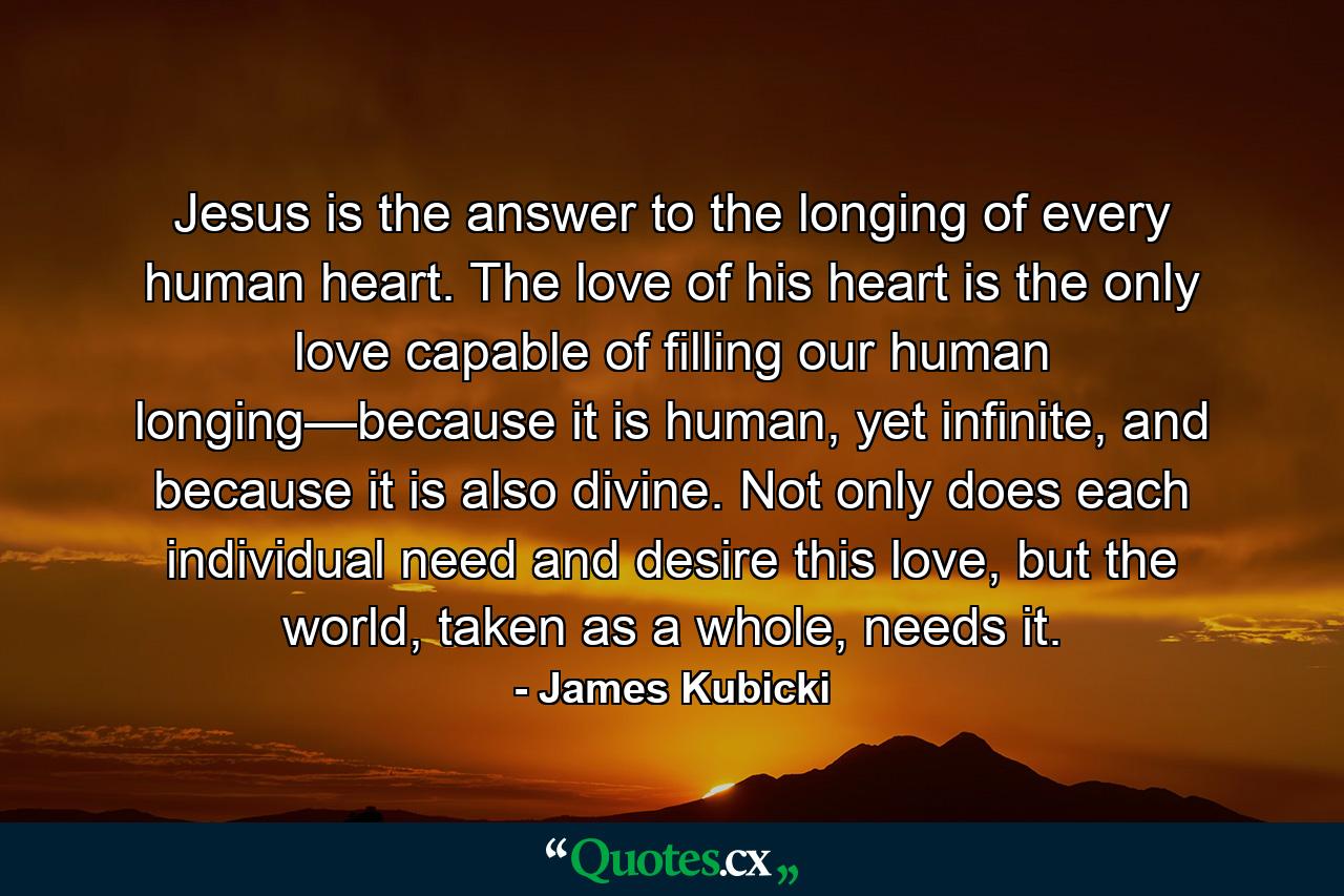 Jesus is the answer to the longing of every human heart. The love of his heart is the only love capable of filling our human longing—because it is human, yet infinite, and because it is also divine. Not only does each individual need and desire this love, but the world, taken as a whole, needs it. - Quote by James Kubicki