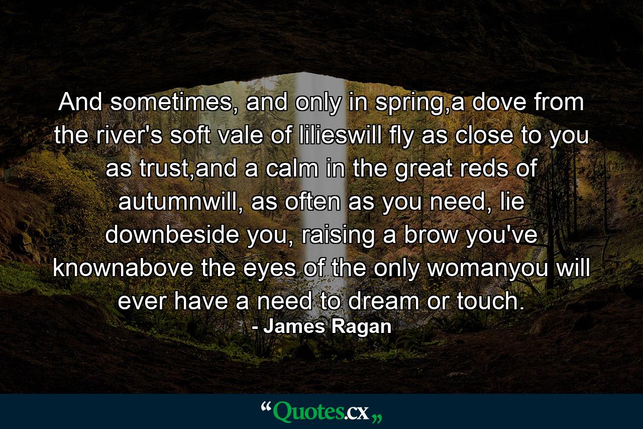 And sometimes, and only in spring,a dove from the river's soft vale of lilieswill fly as close to you as trust,and a calm in the great reds of autumnwill, as often as you need, lie downbeside you, raising a brow you've knownabove the eyes of the only womanyou will ever have a need to dream or touch. - Quote by James Ragan