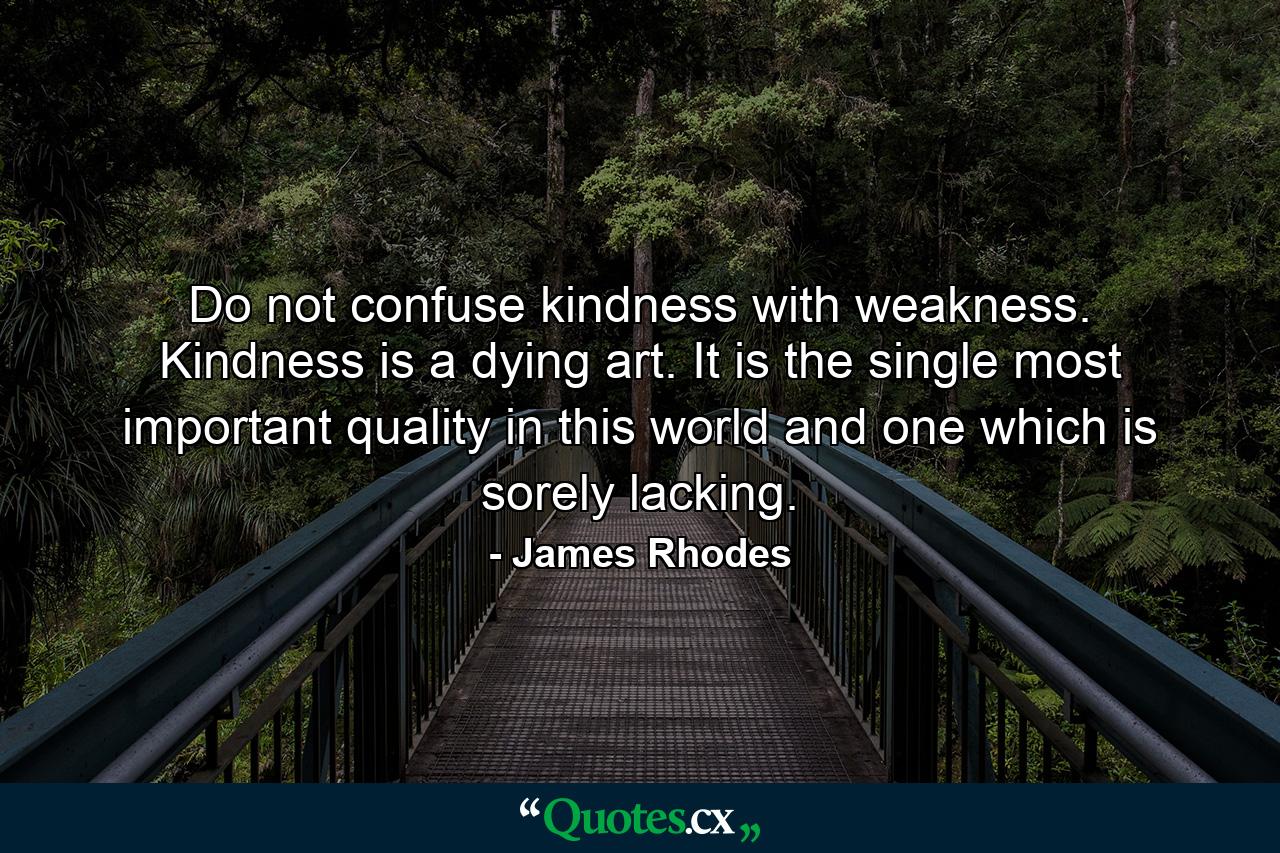 Do not confuse kindness with weakness. Kindness is a dying art. It is the single most important quality in this world and one which is sorely lacking. - Quote by James Rhodes