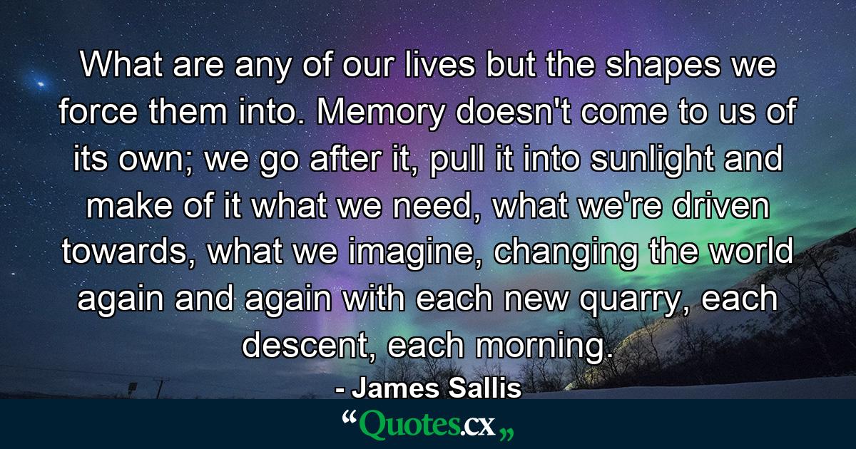 What are any of our lives but the shapes we force them into. Memory doesn't come to us of its own; we go after it, pull it into sunlight and make of it what we need, what we're driven towards, what we imagine, changing the world again and again with each new quarry, each descent, each morning. - Quote by James Sallis