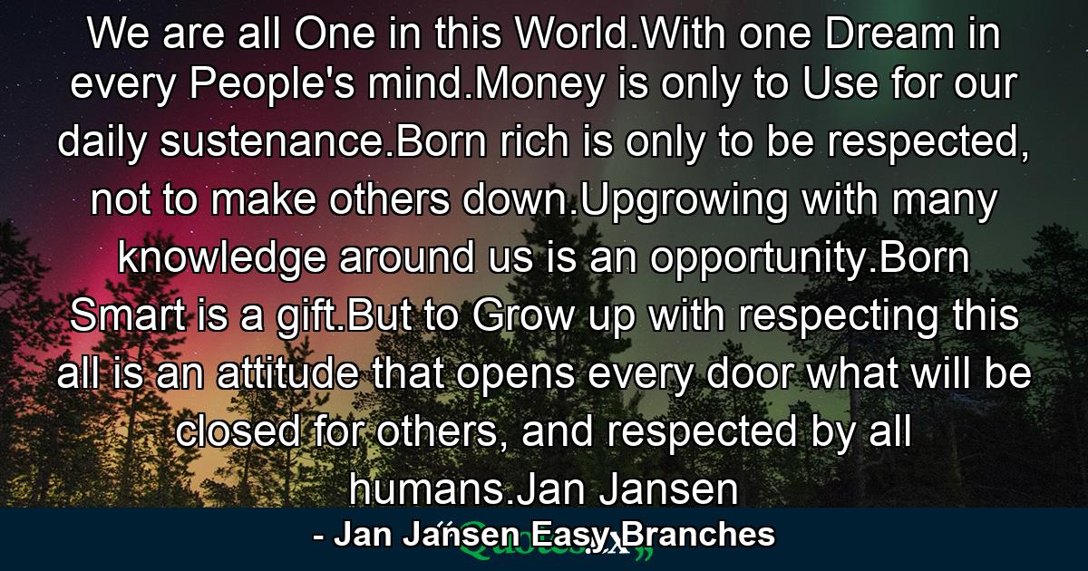 We are all One in this World.With one Dream in every People's mind.Money is only to Use for our daily sustenance.Born rich is only to be respected, not to make others down.Upgrowing with many knowledge around us is an opportunity.Born Smart is a gift.But to Grow up with respecting this all is an attitude that opens every door what will be closed for others, and respected by all humans.Jan Jansen - Quote by Jan Jansen Easy Branches