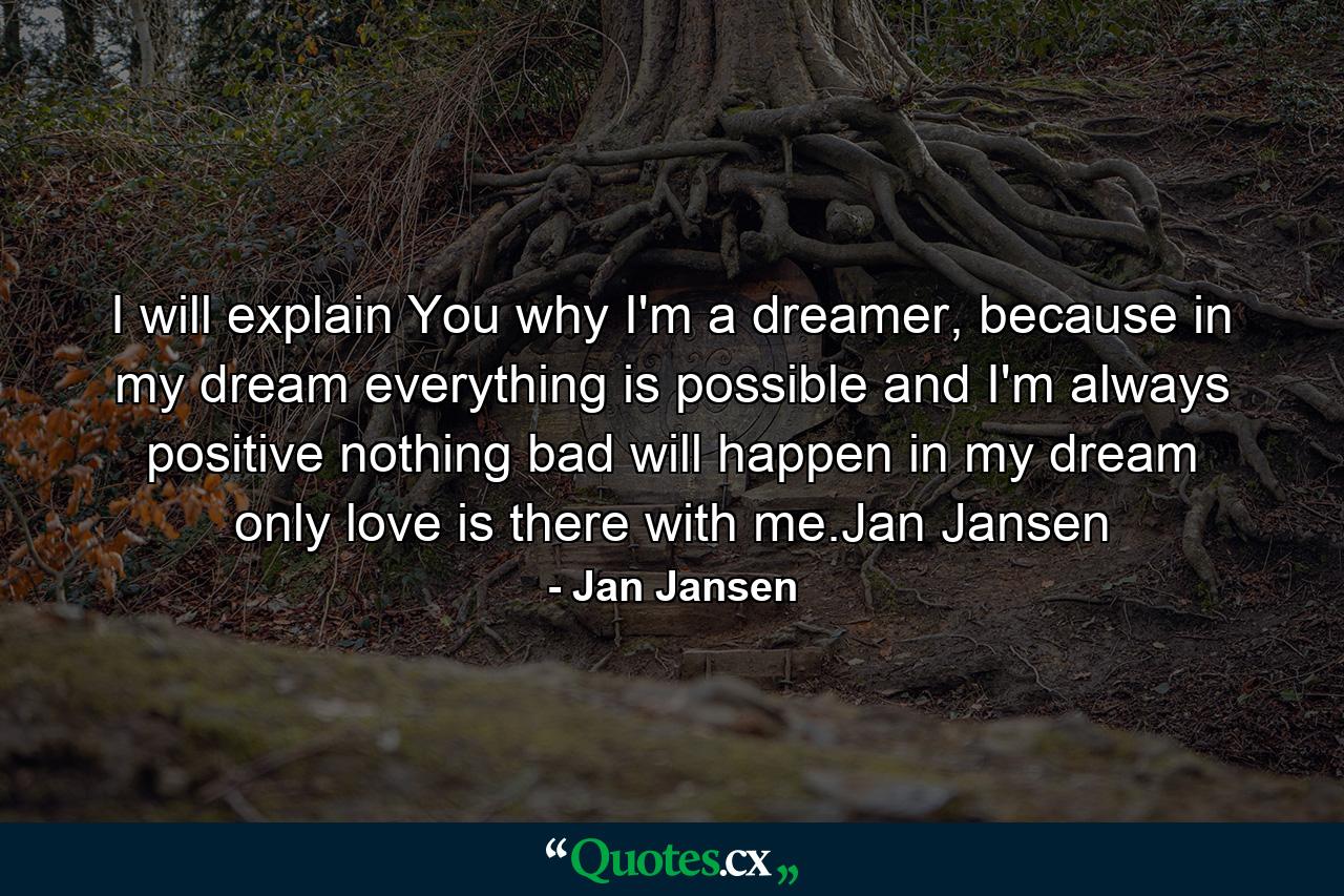 I will explain You why I'm a dreamer, because in my dream everything is possible and I'm always positive nothing bad will happen in my dream only love is there with me.Jan Jansen - Quote by Jan Jansen