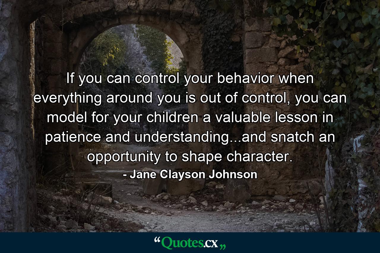 If you can control your behavior when everything around you is out of control, you can model for your children a valuable lesson in patience and understanding...and snatch an opportunity to shape character. - Quote by Jane Clayson Johnson