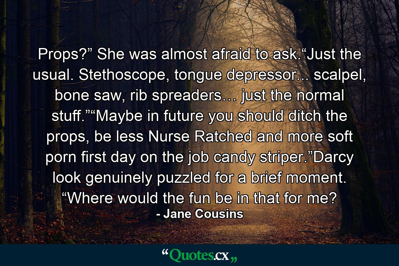 Props?”  She was almost afraid to ask.“Just the usual.  Stethoscope, tongue depressor... scalpel, bone saw, rib spreaders… just the normal stuff.”“Maybe in future you should ditch the props, be less Nurse Ratched and more soft porn first day on the job candy striper.”Darcy look genuinely puzzled for a brief moment. “Where would the fun be in that for me? - Quote by Jane Cousins