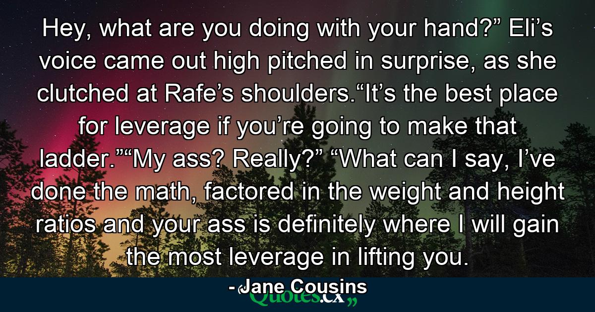 Hey, what are you doing with your hand?”   Eli’s voice came out high pitched in surprise, as she clutched at Rafe’s shoulders.“It’s the best place for leverage if you’re going to make that ladder.”“My ass?  Really?” “What can I say, I’ve done the math, factored in the weight and height ratios and your ass is definitely where I will gain the most leverage in lifting you. - Quote by Jane Cousins