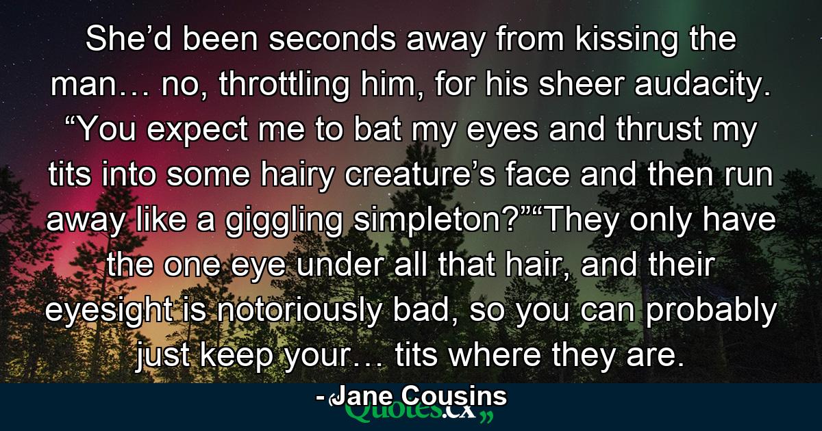 She’d been seconds away from kissing the man… no, throttling him, for his sheer audacity.  “You expect me to bat my eyes and thrust my tits into some hairy creature’s face and then run away like a giggling simpleton?”“They only have the one eye under all that hair, and their eyesight is notoriously bad, so you can probably just keep your… tits where they are.  - Quote by Jane Cousins