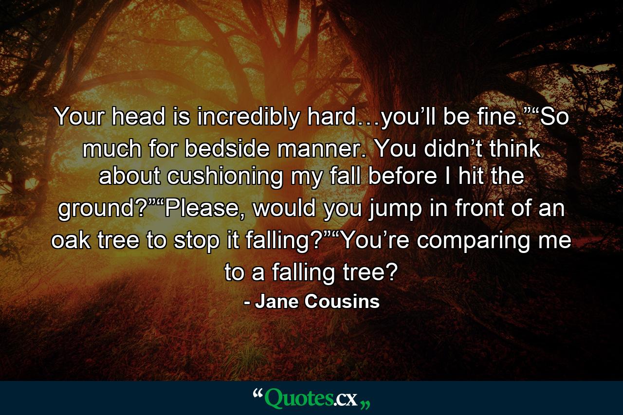 Your head is incredibly hard…you’ll be fine.”“So much for bedside manner. You didn’t think about cushioning my fall before I hit the ground?”“Please, would you jump in front of an oak tree to stop it falling?”“You’re comparing me to a falling tree? - Quote by Jane Cousins