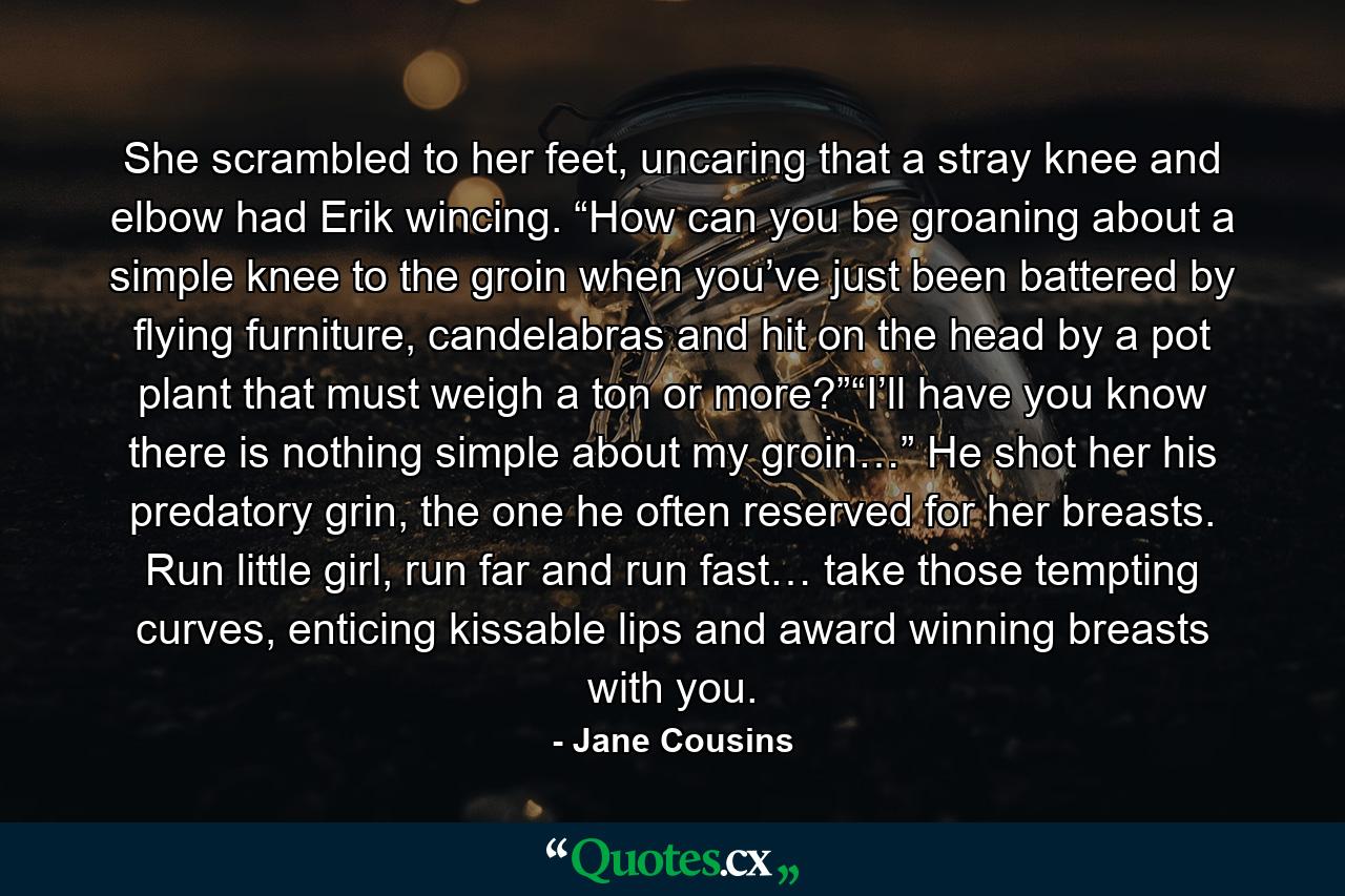 She scrambled to her feet, uncaring that a stray knee and elbow had Erik wincing. “How can you be groaning about a simple knee to the groin when you’ve just been battered by flying furniture, candelabras and hit on the head by a pot plant that must weigh a ton or more?”“I’ll have you know there is nothing simple about my groin…” He shot her his predatory grin, the one he often reserved for her breasts. Run little girl, run far and run fast… take those tempting curves, enticing kissable lips and award winning breasts with you. - Quote by Jane Cousins