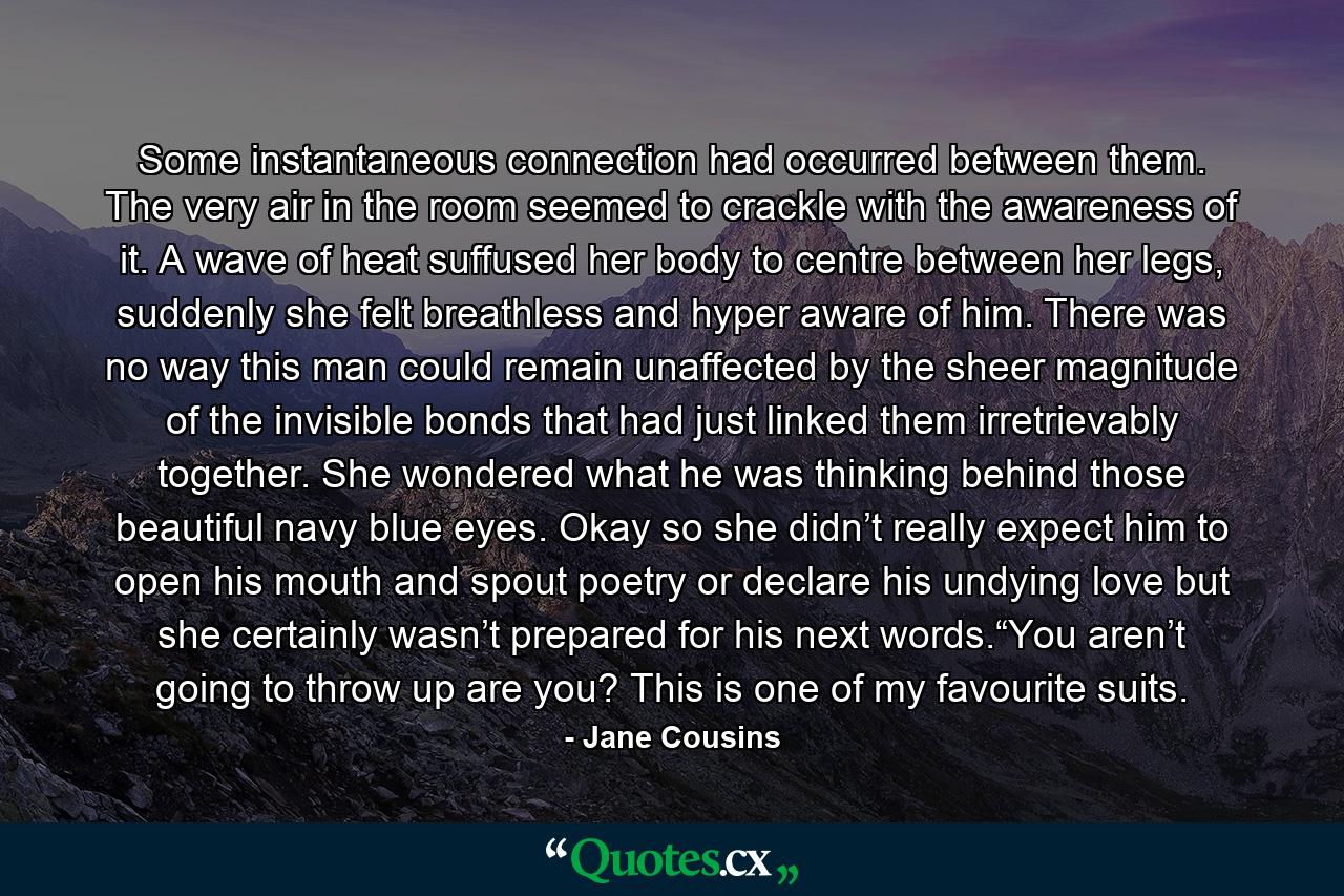 Some instantaneous connection had occurred between them. The very air in the room seemed to crackle with the awareness of it. A wave of heat suffused her body to centre between her legs, suddenly she felt breathless and hyper aware of him. There was no way this man could remain unaffected by the sheer magnitude of the invisible bonds that had just linked them irretrievably together. She wondered what he was thinking behind those beautiful navy blue eyes. Okay so she didn’t really expect him to open his mouth and spout poetry or declare his undying love but she certainly wasn’t prepared for his next words.“You aren’t going to throw up are you? This is one of my favourite suits. - Quote by Jane Cousins