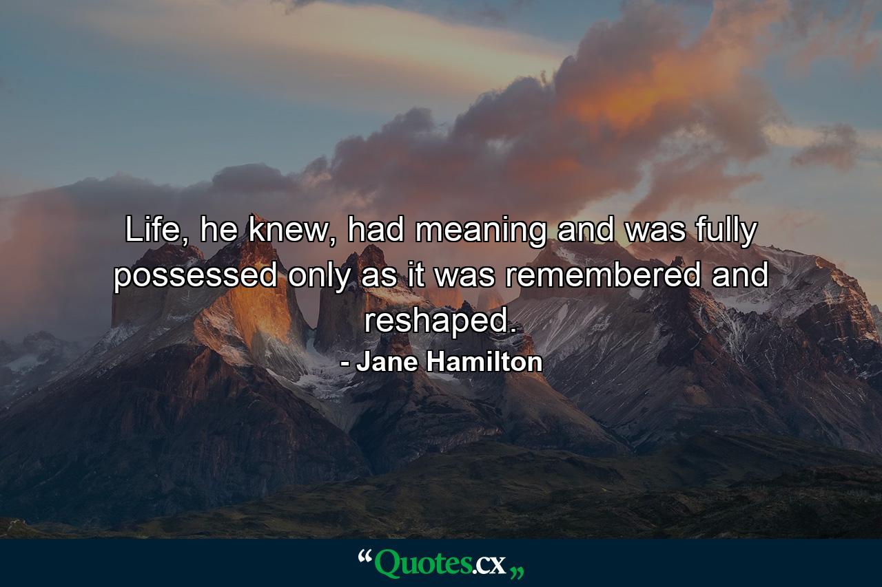 Life, he knew, had meaning and was fully possessed only as it was remembered and reshaped. - Quote by Jane Hamilton