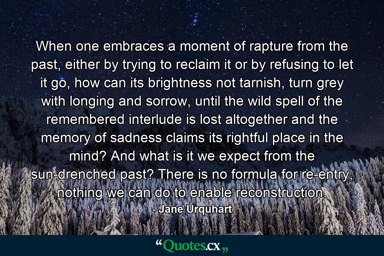 When one embraces a moment of rapture from the past, either by trying to reclaim it or by refusing to let it go, how can its brightness not tarnish, turn grey with longing and sorrow, until the wild spell of the remembered interlude is lost altogether and the memory of sadness claims its rightful place in the mind? And what is it we expect from the sun-drenched past? There is no formula for re-entry, nothing we can do to enable reconstruction. - Quote by Jane Urquhart