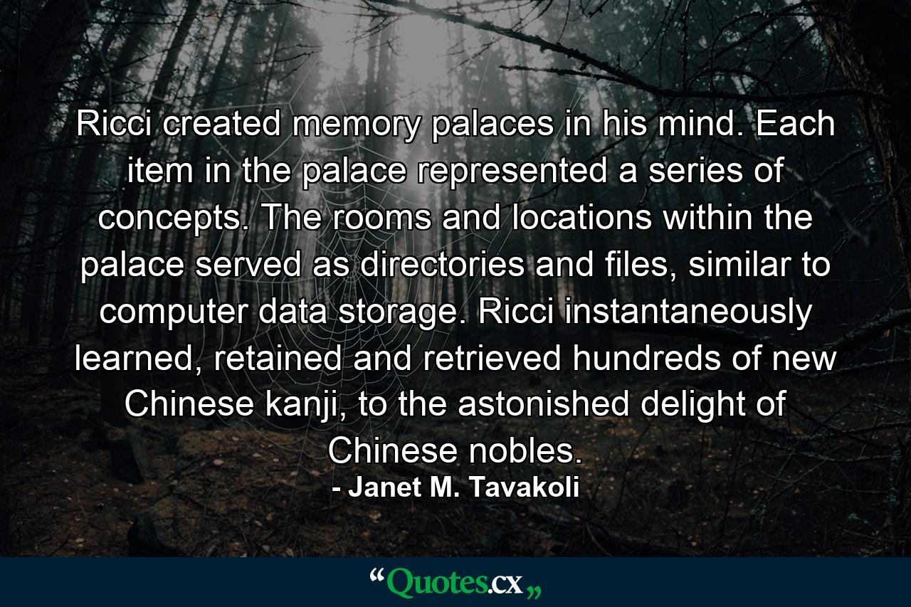 Ricci created memory palaces in his mind. Each item in the palace represented a series of concepts. The rooms and locations within the palace served as directories and files, similar to computer data storage. Ricci instantaneously learned, retained and retrieved hundreds of new Chinese kanji, to the astonished delight of Chinese nobles. - Quote by Janet M. Tavakoli