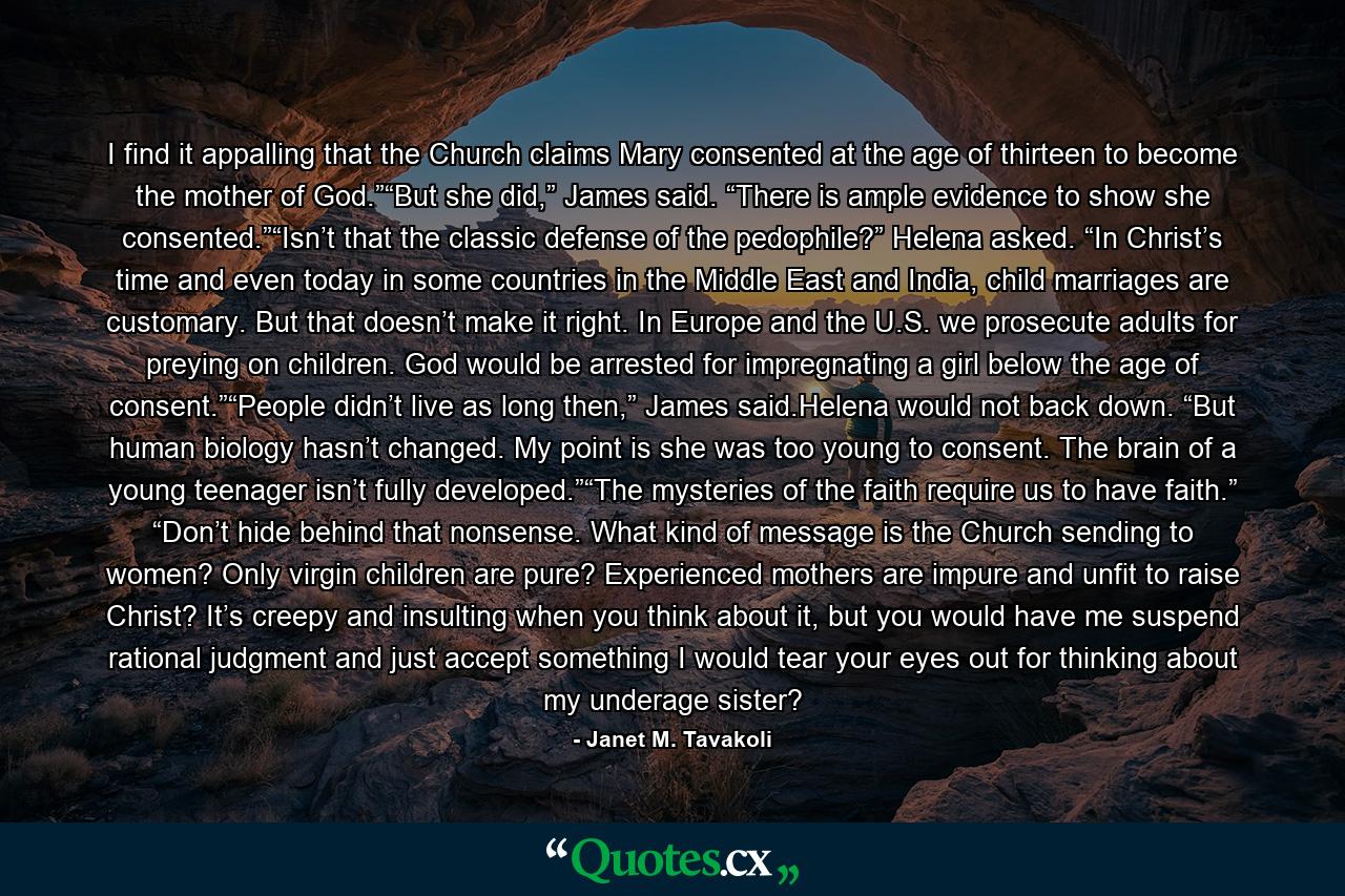 I find it appalling that the Church claims Mary consented at the age of thirteen to become the mother of God.”“But she did,” James said. “There is ample evidence to show she consented.”“Isn’t that the classic defense of the pedophile?” Helena asked. “In Christ’s time and even today in some countries in the Middle East and India, child marriages are customary. But that doesn’t make it right. In Europe and the U.S. we prosecute adults for preying on children. God would be arrested for impregnating a girl below the age of consent.”“People didn’t live as long then,” James said.Helena would not back down. “But human biology hasn’t changed. My point is she was too young to consent. The brain of a young teenager isn’t fully developed.”“The mysteries of the faith require us to have faith.” “Don’t hide behind that nonsense. What kind of message is the Church sending to women? Only virgin children are pure? Experienced mothers are impure and unfit to raise Christ? It’s creepy and insulting when you think about it, but you would have me suspend rational judgment and just accept something I would tear your eyes out for thinking about my underage sister? - Quote by Janet M. Tavakoli