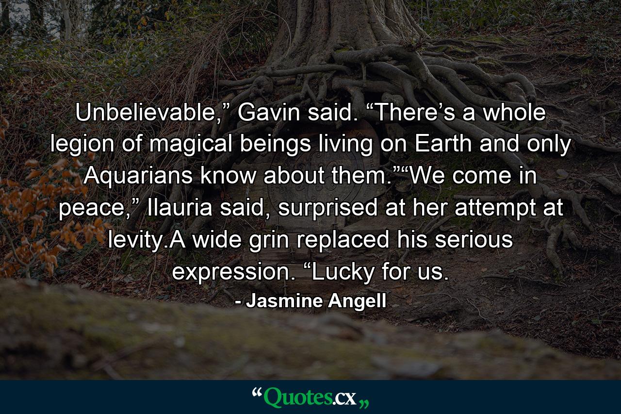 Unbelievable,” Gavin said. “There’s a whole legion of magical beings living on Earth and only Aquarians know about them.”“We come in peace,” Ilauria said, surprised at her attempt at levity.A wide grin replaced his serious expression. “Lucky for us. - Quote by Jasmine Angell