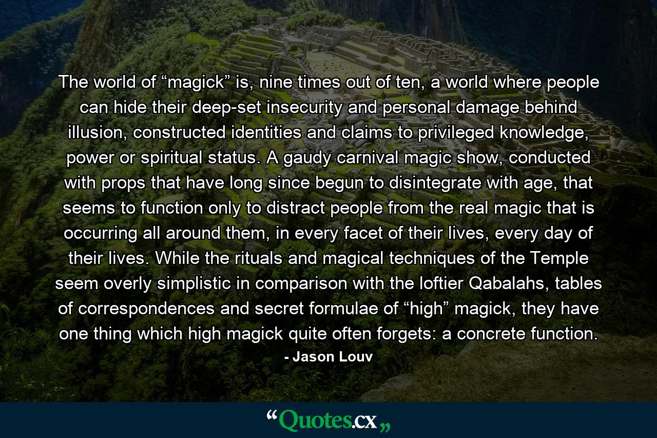 The world of “magick” is, nine times out of ten, a world where people can hide their deep-set insecurity and personal damage behind illusion, constructed identities and claims to privileged knowledge, power or spiritual status. A gaudy carnival magic show, conducted with props that have long since begun to disintegrate with age, that seems to function only to distract people from the real magic that is occurring all around them, in every facet of their lives, every day of their lives. While the rituals and magical techniques of the Temple seem overly simplistic in comparison with the loftier Qabalahs, tables of correspondences and secret formulae of “high” magick, they have one thing which high magick quite often forgets: a concrete function. - Quote by Jason Louv