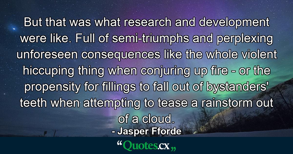 But that was what research and development were like. Full of semi-triumphs and perplexing unforeseen consequences like the whole violent hiccuping thing when conjuring up fire - or the propensity for fillings to fall out of bystanders' teeth when attempting to tease a rainstorm out of a cloud. - Quote by Jasper Fforde